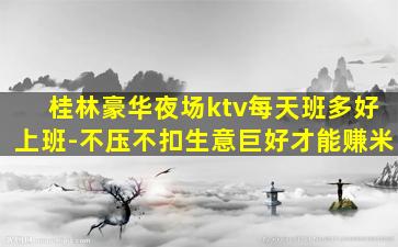 桂林豪华夜场ktv每天班多好上班-不压不扣生意巨好才能赚米